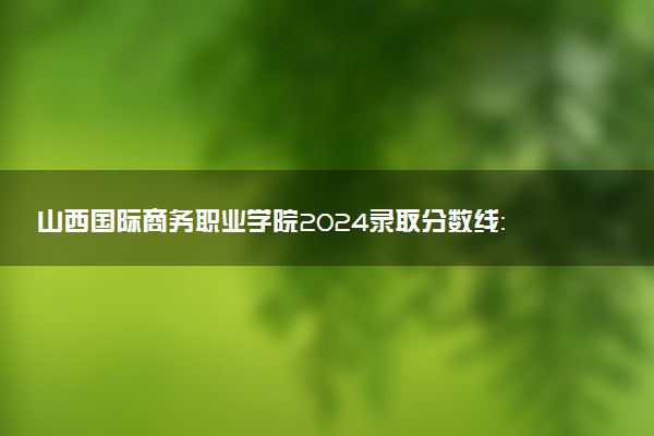 山西国际商务职业学院2024录取分数线：最低246分 附2025年报考建议及注意事项