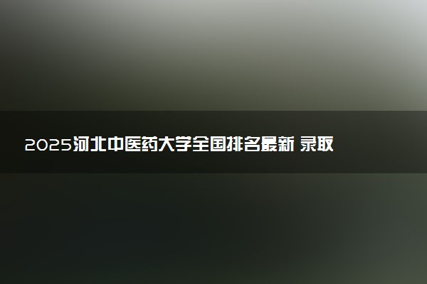 2025河北中医药大学全国排名最新 录取分数线是多少