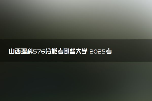 山西理科576分能考哪些大学 2025考生稳上的大学名单