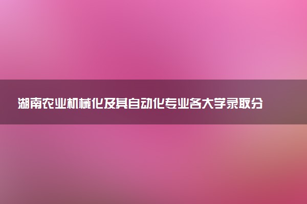 湖南农业机械化及其自动化专业各大学录取分数线：最低463分能上 开设院校及位次