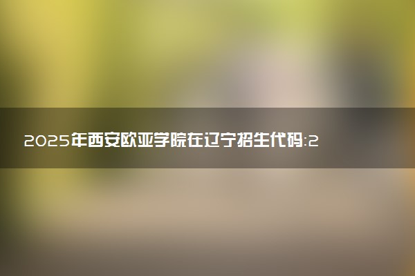 2025年西安欧亚学院在辽宁招生代码：2712 专业代码及报考指南
