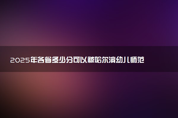 2025年各省多少分可以被哈尔滨幼儿师范高等专科学校录取？历年录取分数线