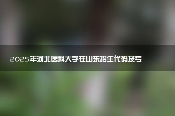 2025年河北医科大学在山东招生代码及专业代码 河北医科大学山东代码是多少？怎么查询？