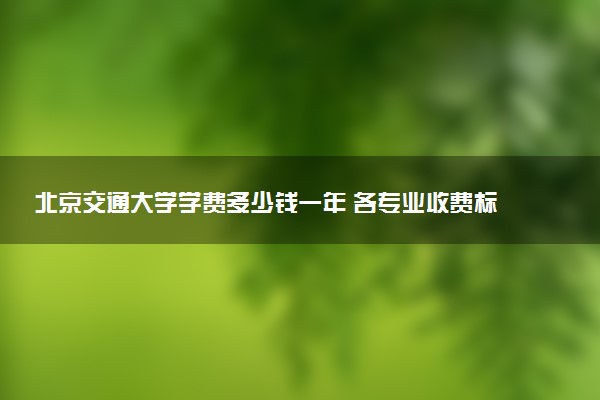 北京交通大学学费多少钱一年 各专业收费标准（2025年参考）