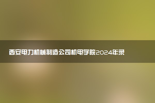 西安电力机械制造公司机电学院2024年录取分数线：陕西353分领跑，陕西341分垫底 2025报考建议及事项