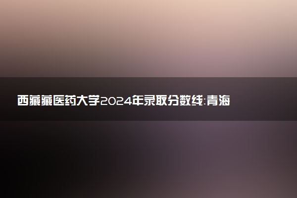 西藏藏医药大学2024年录取分数线：青海433分领跑，甘肃404分垫底 2025报考建议及事项