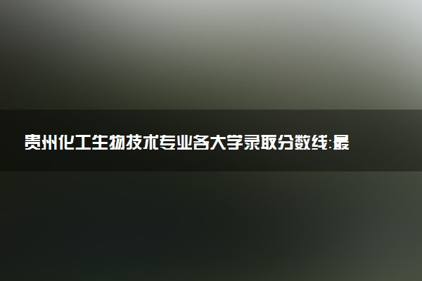 贵州化工生物技术专业各大学录取分数线：最低250分能上 开设院校及位次