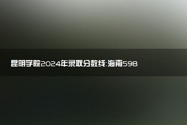 昆明学院2024年录取分数线：海南598分领跑，青海380分垫底 2025报考建议及事项