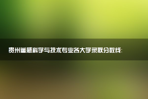 贵州遥感科学与技术专业各大学录取分数线：最低436分能上 开设院校及位次