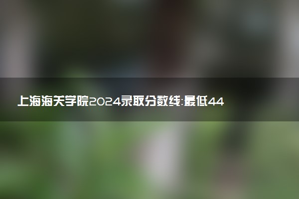 上海海关学院2024录取分数线：最低443分 附2025年报考建议及注意事项
