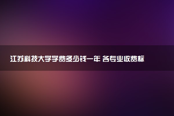 江苏科技大学学费多少钱一年 各专业收费标准（2025年参考）