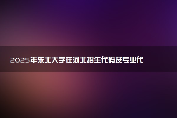 2025年东北大学在河北招生代码及专业代码 东北大学河北代码是多少？怎么查询？