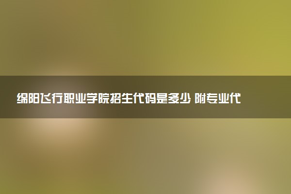 绵阳飞行职业学院招生代码是多少 附专业代码对照表（2025参考）