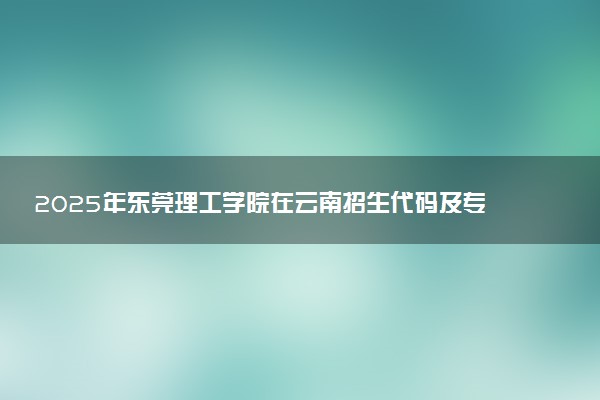 2025年东莞理工学院在云南招生代码及专业代码 东莞理工学院云南代码是多少？怎么查询？
