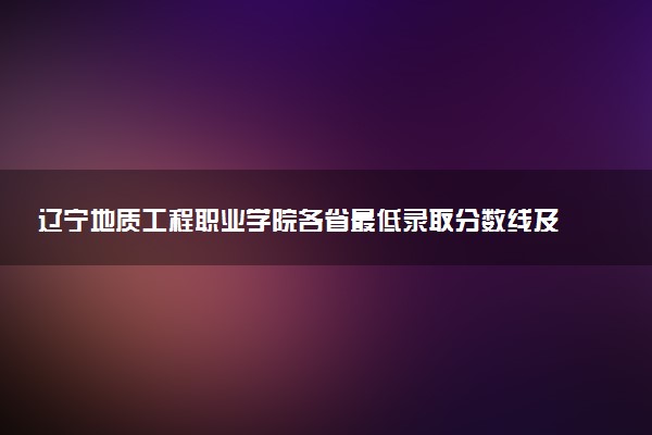 辽宁地质工程职业学院各省最低录取分数线及位次排名 2025考多少分能上辽宁地质工程职业学院