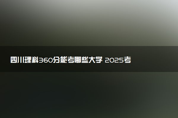 四川理科360分能考哪些大学 2025考生稳上的大学名单