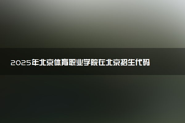 2025年北京体育职业学院在北京招生代码及专业代码 北京体育职业学院北京代码是多少？怎么查询？