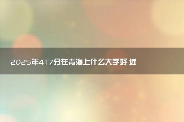 2025年417分在青海上什么大学好 近三年录取分数线是多少