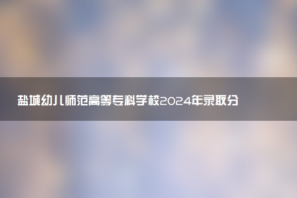 盐城幼儿师范高等专科学校2024年录取分数线汇总 各省最低分与位次排名及2025报考指南