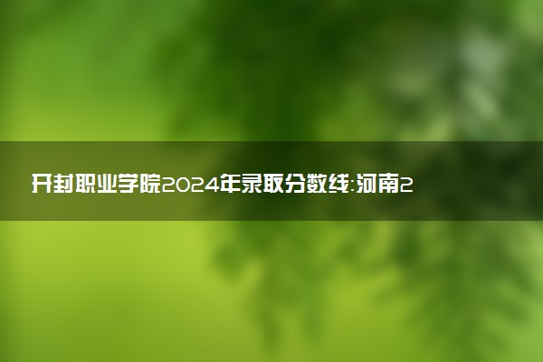 开封职业学院2024年录取分数线:河南261分领跑,河南212分垫底 2025报考建议及事项