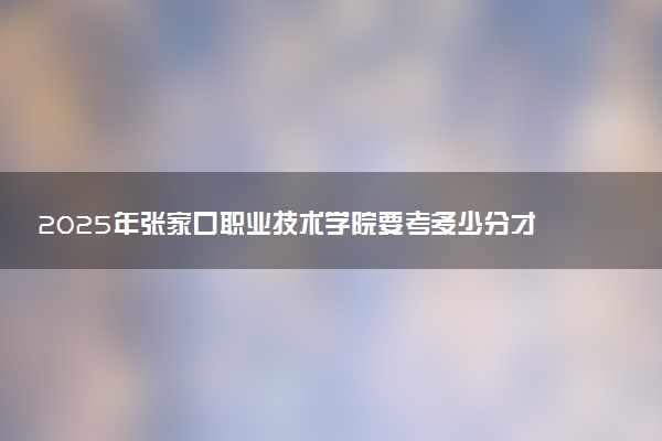 2025年张家口职业技术学院要考多少分才能上?历年录取分数线及报考指南(含预测)