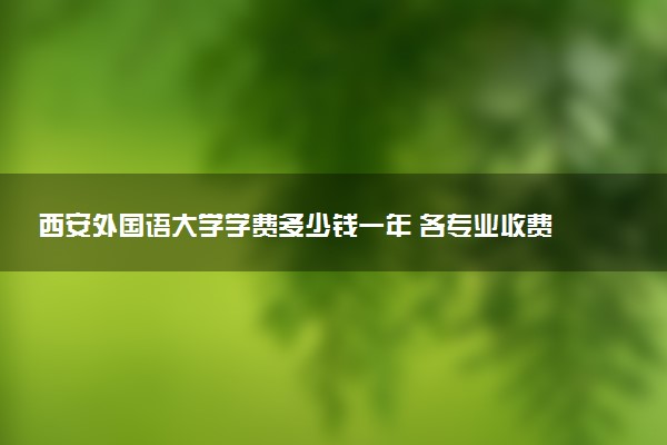 西安外国语大学学费多少钱一年 各专业收费标准（2025年参考）