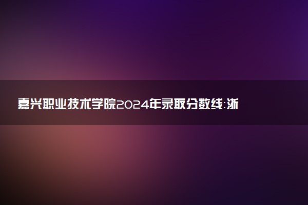 嘉兴职业技术学院2024年录取分数线：浙江497分领跑，广西337分垫底 2025报考建议及事项