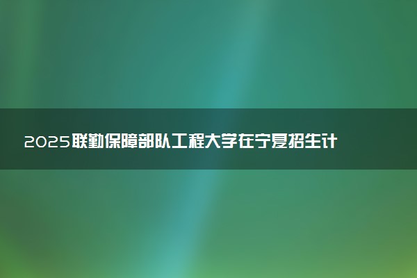 2025联勤保障部队工程大学在宁夏招生计划及人数 招生专业有哪些