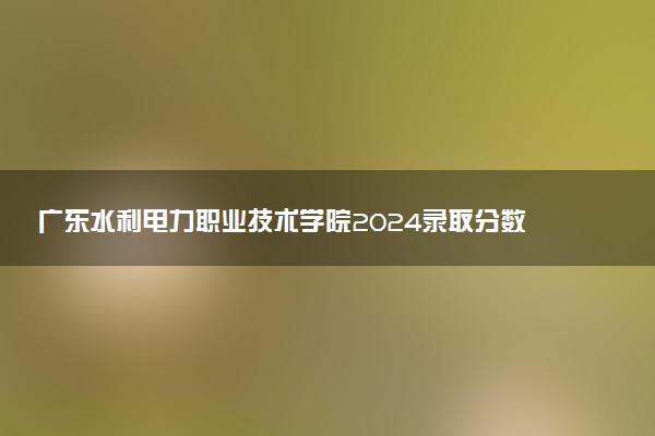 广东水利电力职业技术学院2024录取分数线：最低249分 附2025年报考建议及注意事项