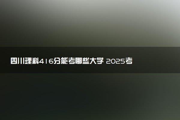 四川理科416分能考哪些大学 2025考生稳上的大学名单