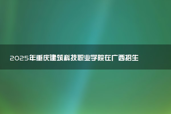 2025年重庆建筑科技职业学院在广西招生代码及专业代码 重庆建筑科技职业学院广西代码是多少？怎么查询？