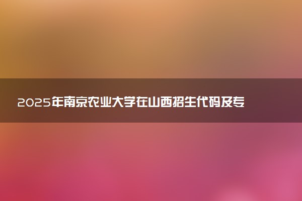 2025年南京农业大学在山西招生代码及专业代码 南京农业大学山西代码是多少？怎么查询？