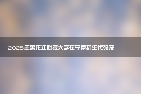 2025年黑龙江科技大学在宁夏招生代码及专业代码 黑龙江科技大学宁夏代码是多少？怎么查询？