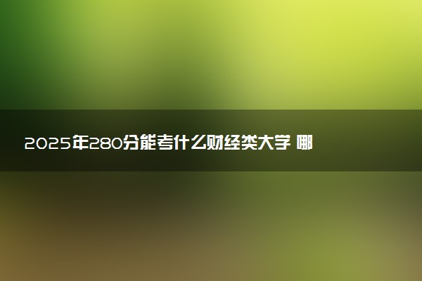 2025年280分能考什么财经类大学 哪些大学值得报