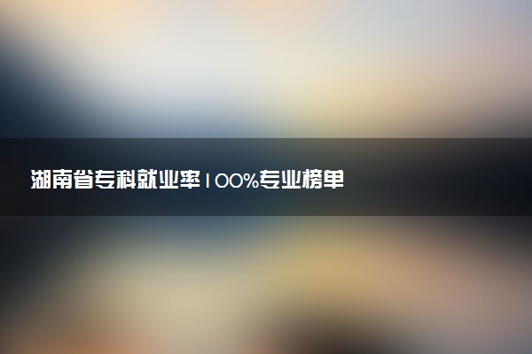 湖南省专科就业率100%专业榜单