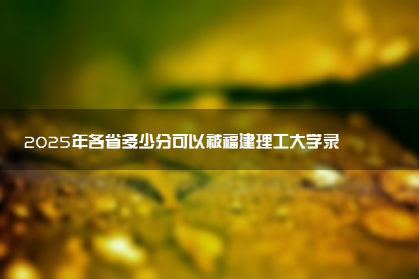 2025年各省多少分可以被福建理工大学录取？历年录取分数线