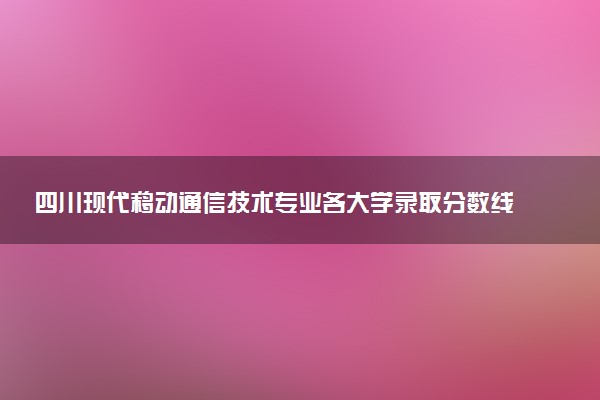 四川现代移动通信技术专业各大学录取分数线：最低155分能上 开设院校及位次