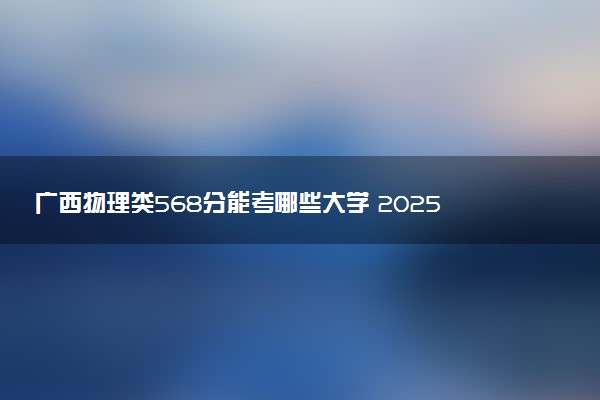 广西物理类568分能考哪些大学 2025考生稳上的大学名单
