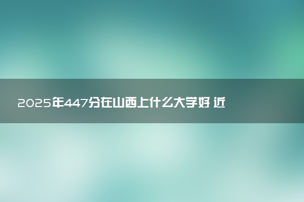 2025年447分在山西上什么大学好 近三年录取分数线是多少