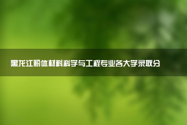 黑龙江粉体材料科学与工程专业各大学录取分数线：最低546分能上 开设院校及位次