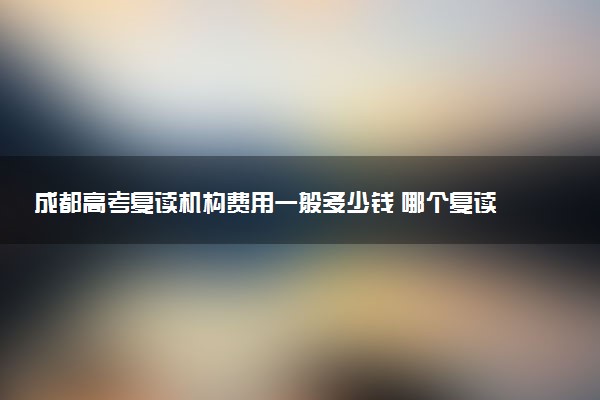 成都高考复读机构费用一般多少钱 哪个复读学校口碑好