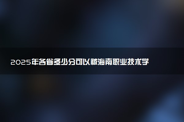 2025年各省多少分可以被海南职业技术学院录取？历年录取分数线