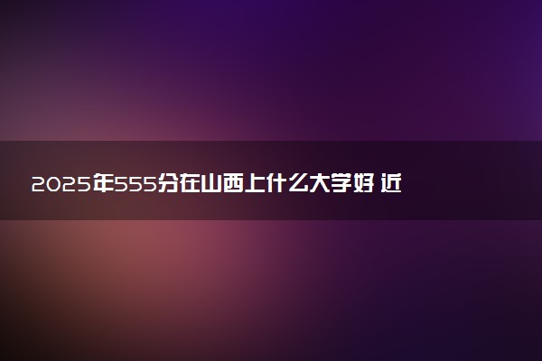 2025年555分在山西上什么大学好 近三年录取分数线是多少