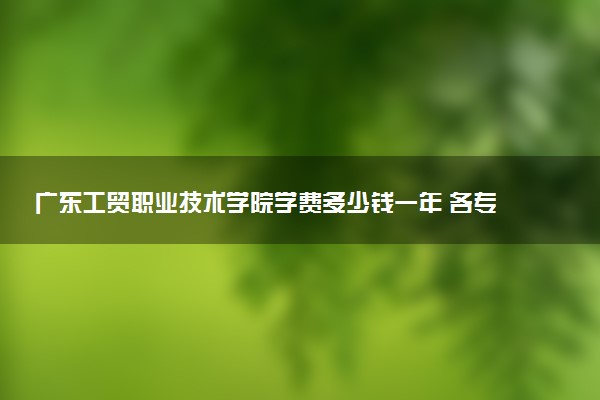 广东工贸职业技术学院学费多少钱一年 各专业收费标准（2025年参考）