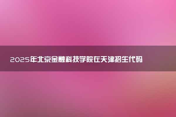 2025年北京金融科技学院在天津招生代码：0065 专业代码及报考指南