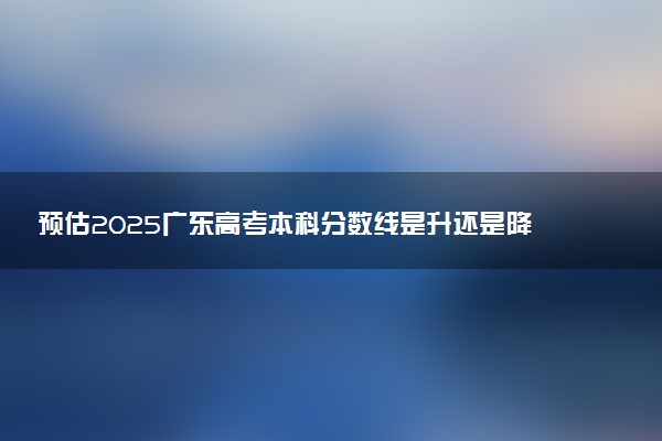 预估2025广东高考本科分数线是升还是降 各批次线预测多少分