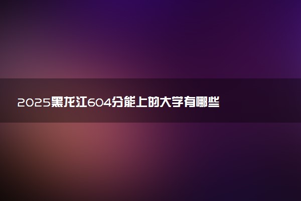 2025黑龙江604分能上的大学有哪些 可以报考院校名单