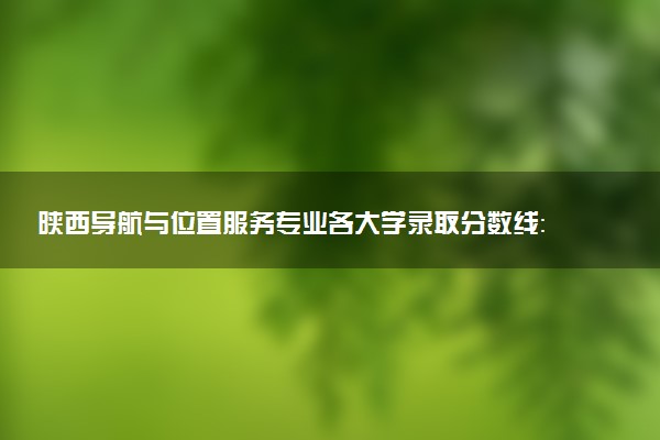 陕西导航与位置服务专业各大学录取分数线：最低274分能上 开设院校及位次
