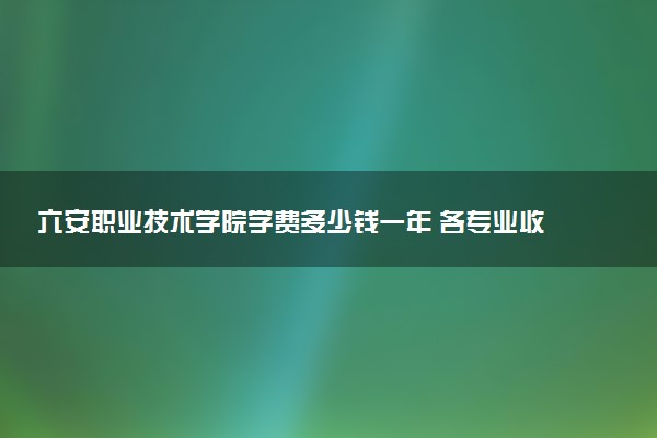 六安职业技术学院学费多少钱一年 各专业收费标准（2025年参考）