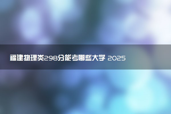 福建物理类298分能考哪些大学 2025考生稳上的大学名单